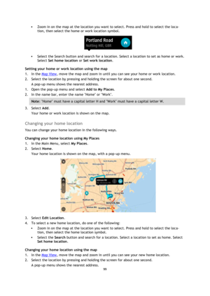 Page 9999 
 
 
 
 Zoom in on the map at the location you want to select. Press and hold to select the loca-
tion, then select the home or work location symbol. 
 
 Select the Search button and search for a location. Select a location to set as home or work. 
Select Set home location or Set work location. 
Setting your home or work location using the map 
1. In the Map View, move the map and zoom in until you can see your home or work location. 
2. Select the location by pressing and holding the screen for...