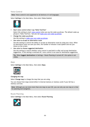 Page 101101 
 
 
 
Voice Control 
Note: Voice control is not supported on all devices or in all languages. 
Select Settings in the Main Menu, then select Voice Control. 
 
 Start voice control when I say Hello TomTom 
Select this setting to start voice control when you say the wake-up phrase. The default wake-up 
phrase is Hello TomTom, but you can make your own wake-up phrase. 
 Change the wake-up phrase 
Use this setting to make your own wake-up phrase. 
 Use voice to accept an alternative route 
Use this...