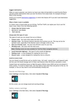 Page 102102 
 
 
 
Suggest destinations 
When no route is planned, your device can learn your daily driving habits to saved favorite Places 
and also predict destinations when you start the device from sleep mode, for example driving to 
Work in the morning.  
Switch on to receive destination suggestions or switch this feature off if you dont want destination 
suggestions.  
When a faster route is available 
If a faster route is found while you are driving, TomTom Traffic can replan your trip to use the 
faster...