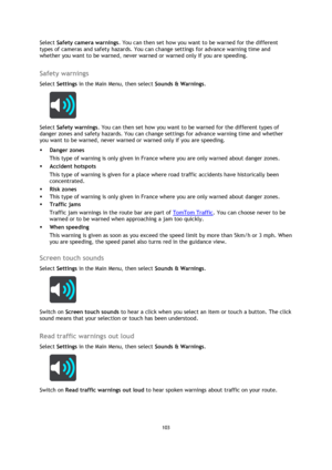 Page 103103 
 
 
 
Select Safety camera warnings. You can then set how you want to be warned for the different 
types of cameras and safety hazards. You can change settings for advance warning time and 
whether you want to be warned, never warned or warned only if you are speeding.  
Safety warnings 
Select Settings in the Main Menu, then select Sounds & Warnings.  
 
Select Safety warnings. You can then set how you want to be warned for the different types of 
danger zones and safety hazards. You can change...