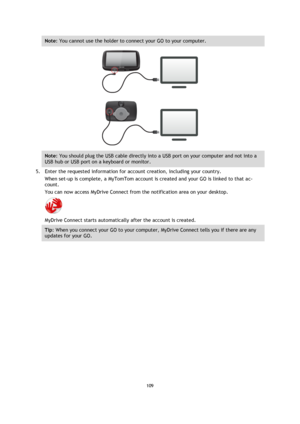 Page 109109 
 
 
 
Note: You cannot use the holder to connect your GO to your computer. 
 
Note: You should plug the USB cable directly into a USB port on your computer and not into a 
USB hub or USB port on a keyboard or monitor. 
5. Enter the requested information for account creation, including your country. 
When set-up is complete, a MyTomTom account is created and your GO is linked to that ac-
count. 
You can now access MyDrive Connect from the notification area on your desktop. 
 
MyDrive Connect starts...