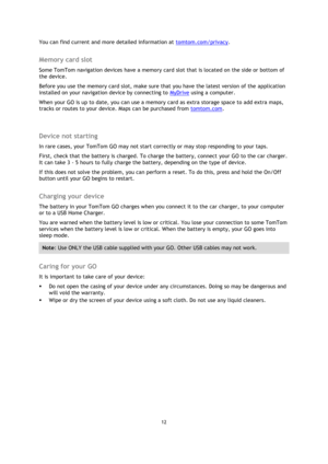 Page 1212 
 
 
 
You can find current and more detailed information at tomtom.com/privacy.  
Memory card slot 
Some TomTom navigation devices have a memory card slot that is located on the side or bottom of 
the device.  
Before you use the memory card slot, make sure that you have the latest version of the application 
installed on your navigation device by connecting to MyDrive using a computer.  
When your GO is up to date, you can use a memory card as extra storage space to add extra maps, 
tracks or routes...