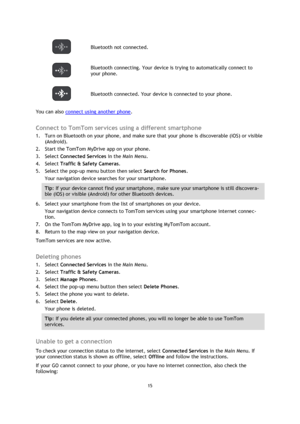 Page 1515 
 
 
 
 Bluetooth not connected. 
 
Bluetooth connecting. Your device is trying to automatically connect to 
your phone.  
 Bluetooth connected. Your device is connected to your phone. 
You can also connect using another phone.  
Connect to TomTom services using a different smartphone 
1. Turn on Bluetooth on your phone, and make sure that your phone is discoverable (iOS) or visible 
(Android). 
2. Start the TomTom MyDrive app on your phone. 
3. Select Connected Services in the Main Menu. 
4. Select...