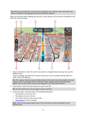 Page 1919 
 
 
 
Tip: When you have planned a route and the 3D guidance view is shown, select the switch view 
button to change to the map view and use the interactive features. 
When your GO starts after sleeping and you have a route planned, you are shown the guidance view 
with your current location. 
 
1. Switch view button. Select the switch view button to change between the map view and the 
guidance view.  
If you are driving, the small arrow rotates to show your current compass bearing relative to...