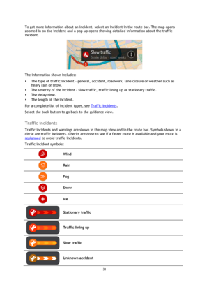 Page 3131 
 
 
 
To get more information about an incident, select an incident in the route bar. The map opens 
zoomed in on the incident and a pop-up opens showing detailed information about the traffic 
incident. 
 
The information shown includes: 
 The type of traffic incident – general, accident, roadwork, lane closure or weather such as 
heavy rain or snow.  
 The severity of the incident - slow traffic, traffic lining up or stationary traffic.  
 The delay time. 
 The length of the incident.  
For a...