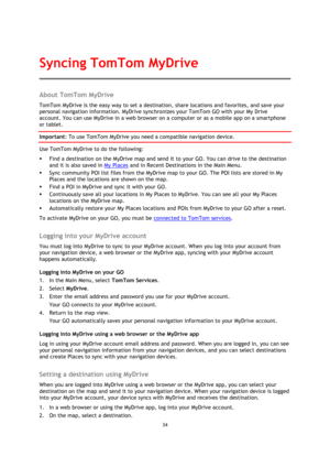 Page 3434 
 
 
 
About TomTom MyDrive 
TomTom MyDrive is the easy way to set a destination, share locations and favorites, and save your 
personal navigation information. MyDrive synchronizes your TomTom GO with your My Drive 
account. You can use MyDrive in a web browser on a computer or as a mobile app on a smartphone 
or tablet. 
Important: To use TomTom MyDrive you need a compatible navigation device. 
Use TomTom MyDrive to do the following: 
 Find a destination on the MyDrive map and send it to your GO....