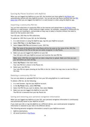 Page 3636 
 
 
 
 
Syncing My Places locations with MyDrive 
When you are logged into MyDrive on your GO, the locations you have added to My Places are 
automatically synced with your MyDrive account. You can see your My Places locations and the POI 
place lists when you are logged into MyDrive in a web browser or when using the MyDrive app.  
Importing a community POI list 
You can find collections of community POIs on the Internet and upload them to My Places using 
MyDrive in a web browser. A POI collection...