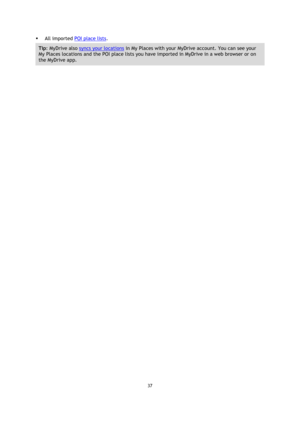 Page 3737 
 
 
 
 All imported POI place lists. 
Tip: MyDrive also syncs your locations in My Places with your MyDrive account. You can see your 
My Places locations and the POI place lists you have imported in MyDrive in a web browser or on 
the MyDrive app.  