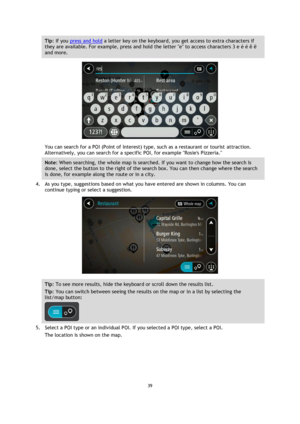 Page 3939 
 
 
 
Tip: If you press and hold a letter key on the keyboard, you get access to extra characters if 
they are available. For example, press and hold the letter e to access characters 3 e è é ê ë 
and more. 
 
You can search for a POI (Point of Interest) type, such as a restaurant or tourist attraction. 
Alternatively, you can search for a specific POI, for example Rosies Pizzeria. 
Note: When searching, the whole map is searched. If you want to change how the search is 
done, select the button to...