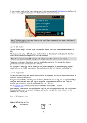 Page 4545 
 
 
 
If you show the result on the map, you can use the pop-up menu to add the location to My Places. If 
a route is already planned, you can add the location to your current route. 
 
Note: The best search results are shown on the map. When you zoom in, the lower ranked search 
results are gradually shown. 
 
About ZIP codes 
You can search using a ZIP code to get closer to the area in which you want to find an address or 
POI. 
When you search using a ZIP code, your results include all the streets...