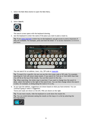 Page 5151 
 
 
 
1. Select the Main Menu button to open the Main Menu.  
 
2. Select Search. 
 
The search screen opens with the keyboard showing. 
3. Use the keyboard to enter the name of the place you want to plan a route to. 
Tip: If you press and hold a letter key on the keyboard, you get access to extra characters if 
they are available. For example, press and hold the letter e to access characters 3 e è é ê ë 
and more. 
 
You can search for an address, town, city, ZIP code or mapcode. 
Tip: To search for...