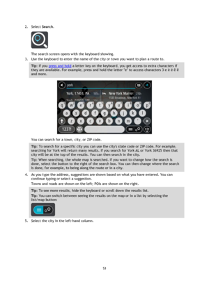 Page 5353 
 
 
 
2. Select Search. 
 
The search screen opens with the keyboard showing. 
3. Use the keyboard to enter the name of the city or town you want to plan a route to. 
Tip: If you press and hold a letter key on the keyboard, you get access to extra characters if 
they are available. For example, press and hold the letter e to access characters 3 e è é ê ë 
and more. 
 
You can search for a town, city, or ZIP code. 
Tip: To search for a specific city you can use the citys state code or ZIP code. For...