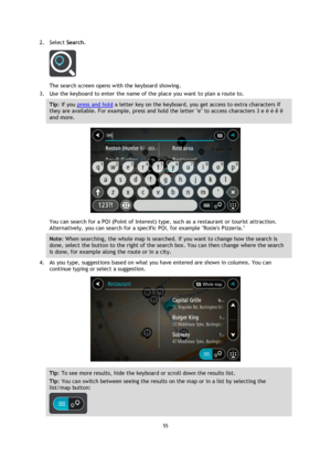 Page 5555 
 
 
 
2. Select Search. 
 
The search screen opens with the keyboard showing. 
3. Use the keyboard to enter the name of the place you want to plan a route to. 
Tip: If you press and hold a letter key on the keyboard, you get access to extra characters if 
they are available. For example, press and hold the letter e to access characters 3 e è é ê ë 
and more. 
 
You can search for a POI (Point of Interest) type, such as a restaurant or tourist attraction. 
Alternatively, you can search for a specific...