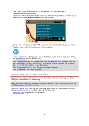 Page 5656 
 
 
 
5. Select a POI type or an individual POI. If you selected a POI type, select a POI. 
The location is shown on the map. 
6. To see more information about the POI, select the POI on the map and then select the pop-up 
menu button. Select More Information on the pop-up menu.  
 
You see more information about the POI such as the phone number, full address, and email.  
7. To plan a route to this destination, select the drive button: 
 
A route is planned and then guidance to your destination...