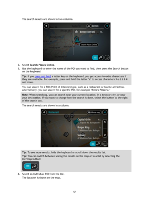 Page 5757 
 
 
 
The search results are shown in two columns. 
 
2. Select Search Places Online. 
3. Use the keyboard to enter the name of the POI you want to find, then press the Search button 
on the keyboard. 
Tip: If you press and hold a letter key on the keyboard, you get access to extra characters if 
they are available. For example, press and hold the letter e to access characters 3 e è é ê ë 
and more. 
You can search for a POI (Point of Interest) type, such as a restaurant or tourist attraction....
