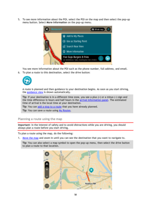 Page 5858 
 
 
 
5. To see more information about the POI, select the POI on the map and then select the pop-up 
menu button. Select More Information on the pop-up menu.  
 
You see more information about the POI such as the phone number, full address, and email.  
6. To plan a route to this destination, select the drive button: 
 
A route is planned and then guidance to your destination begins. As soon as you start driving, 
the guidance view is shown automatically. 
Tip: If your destination is in a different...