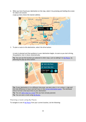 Page 5959 
 
 
 
2. When you have found your destination on the map, select it by pressing and holding the screen 
for about one second.  
A pop-up menu shows the nearest address. 
 
3. To plan a route to this destination, select the drive button: 
 
A route is planned and then guidance to your destination begins. As soon as you start driving, 
the guidance view is shown automatically. 
Tip: You can use the location you selected in other ways, such as adding it to My Places, by 
selecting the pop-up menu...