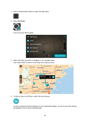 Page 6060 
 
 
 
1. Select the Main Menu button to open the Main Menu.  
 
2. Select My Places. 
 
A list of all your Places opens. 
 
3. Select the Place you want to navigate to, for example Home. 
Your chosen Place is shown on the map with a pop-up menu. 
 
4. To plan a route to this Place, select the drive button: 
 
A route is planned and then guidance to your destination begins. As soon as you start driving, 
the guidance view is shown automatically.  