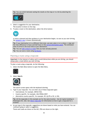Page 6262 
 
 
 
Tip: You can switch between seeing the results on the map or in a list by selecting the 
list/map button:  
 
 
7. Select a suggestion for your destination. 
The location is shown on the map. 
8. To plan a route to this destination, select the drive button: 
 
A route is planned and then guidance to your destination begins. As soon as you start driving, 
the guidance view is shown automatically. 
Tip: If your destination is in a different time zone, you see a plus (+) or a minus (-) sign and...