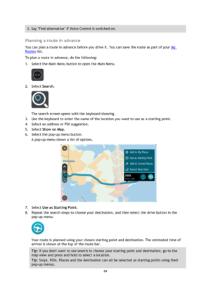 Page 6464 
 
 
 
2. Say Find alternative if Voice Control is switched on. 
 
Planning a route in advance 
You can plan a route in advance before you drive it. You can save the route as part of your My 
Routes list.  
To plan a route in advance, do the following: 
1. Select the Main Menu button to open the Main Menu.  
 
2. Select Search. 
 
The search screen opens with the keyboard showing. 
3. Use the keyboard to enter the name of the location you want to use as a starting point. 
4. Select an address or POI...