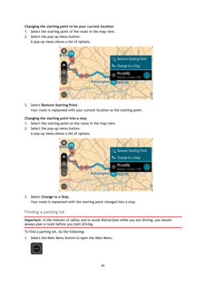 Page 6565 
 
 
 
Changing the starting point to be your current location 
1. Select the starting point of the route in the map view. 
2. Select the pop-up menu button. 
A pop-up menu shows a list of options. 
 
3. Select Remove Starting Point. 
Your route is replanned with your current location as the starting point. 
Changing the starting point into a stop 
1. Select the starting point on the route in the map view. 
2. Select the pop-up menu button. 
A pop-up menu shows a list of options. 
 
3. Select Change...