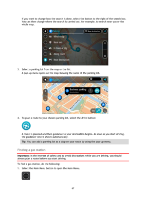 Page 6767 
 
 
 
If you want to change how the search is done, select the button to the right of the search box. 
You can then change where the search is carried out, for example, to search near you or the 
whole map.  
 
3. Select a parking lot from the map or the list. 
A pop-up menu opens on the map showing the name of the parking lot. 
 
4. To plan a route to your chosen parking lot, select the drive button: 
 
A route is planned and then guidance to your destination begins. As soon as you start driving,...