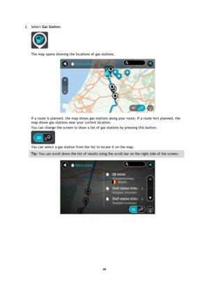 Page 6868 
 
 
 
2. Select Gas Station. 
 
The map opens showing the locations of gas stations. 
 
If a route is planned, the map shows gas stations along your route. If a route isnt planned, the 
map shows gas stations near your current location. 
You can change the screen to show a list of gas stations by pressing this button: 
 
You can select a gas station from the list to locate it on the map. 
Tip: You can scroll down the list of results using the scroll bar on the right side of the screen. 
  