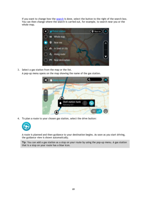 Page 6969 
 
 
 
If you want to change how the search is done, select the button to the right of the search box. 
You can then change where the search is carried out, for example, to search near you or the 
whole map.  
 
3. Select a gas station from the map or the list. 
A pop-up menu opens on the map showing the name of the gas station. 
 
4. To plan a route to your chosen gas station, select the drive button: 
 
A route is planned and then guidance to your destination begins. As soon as you start driving,...