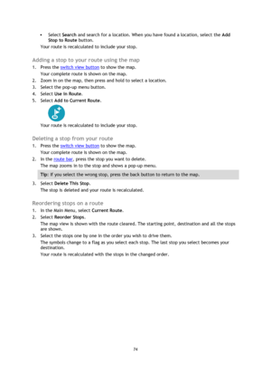 Page 7474 
 
 
 
 Select Search and search for a location. When you have found a location, select the Add 
Stop to Route button. 
Your route is recalculated to include your stop.  
Adding a stop to your route using the map 
1. Press the switch view button to show the map. 
Your complete route is shown on the map. 
2. Zoom in on the map, then press and hold to select a location.  
3. Select the pop-up menu button.  
4. Select Use in Route. 
5. Select Add to Current Route. 
 
Your route is recalculated to...