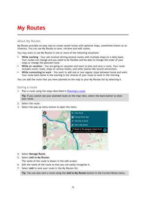 Page 7575 
 
 
 
About My Routes 
My Routes provides an easy way to create saved routes with optional stops, sometimes known as an 
itinerary. You can use My Routes to save, retrieve and edit routes. 
You may want to use My Routes in one or more of the following situations: 
 While working - Your job involves driving several routes with multiple stops on a daily basis. 
Your routes can change and you need to be flexible and be able to change the order of your 
stops or change the planned route.  
 While on...