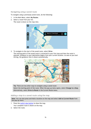 Page 7676 
 
 
 
Navigating using a saved route 
To navigate using a previously saved route, do the following: 
1. In the Main Menu, select My Routes. 
2. Select a route from your list. 
The route is shown on the map view. 
 
3. To navigate to the start of the saved route, select Drive. 
The starting point of the saved route is converted to your first stop and then the route is 
planned. Guidance to your destination begins from your current location. As soon as you start 
driving, the guidance view is shown...