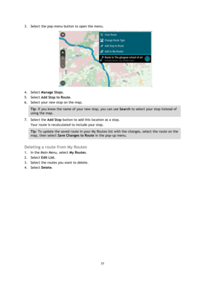 Page 7777 
 
 
 
3. Select the pop-menu button to open the menu. 
 
4. Select Manage Stops. 
5. Select Add Stop to Route. 
6. Select your new stop on the map. 
Tip: If you know the name of your new stop, you can use Search to select your stop instead of 
using the map. 
7. Select the Add Stop button to add this location as a stop. 
Your route is recalculated to include your stop. 
Tip: To update the saved route in your My Routes list with the changes, select the route on the 
map, then select Save Changes to...