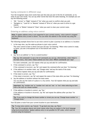 Page 8181 
 
 
 
Saying commands in different ways 
Your GO recognizes many more words than just the ones you see in the list of commands, so try 
some of your own words. You can say other words that have the same meaning, for example you can 
say the following words: 
 OK, Correct or Right instead of Yes when you want to confirm what you said. 
 Navigate to, Look for or Nearest instead of Drive to when you want to drive to a gas 
station. 
 Cancel or Delete instead of Clear when you want to clear your...