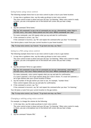 Page 8282 
 
 
 
Going home using voice control 
The following example shows how to use voice control to plan a trip to your home location: 
1. In map view or guidance view, say the wake-up phrase to start voice control. 
The voice control screen is shown and your GO says Im listening. When voice control is ready 
to listen, you see a microphone icon in the bottom left corner and you hear a beep. 
 
2. Say the command Drive home. 
Tip: Say All commands to see a list of commands you can say. Alternatively,...