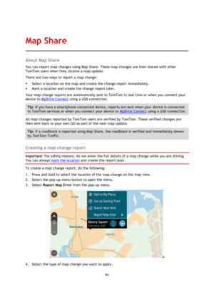 Page 8484 
 
 
 
About Map Share 
You can report map changes using Map Share. These map changes are then shared with other 
TomTom users when they receive a map update. 
There are two ways to report a map change: 
 Select a location on the map and create the change report immediately. 
 Mark a location and create the change report later. 
Your map change reports are automatically sent to TomTom in real time or when you connect your 
device to MyDrive Connect using a USB connection. 
Tip: If you have a...