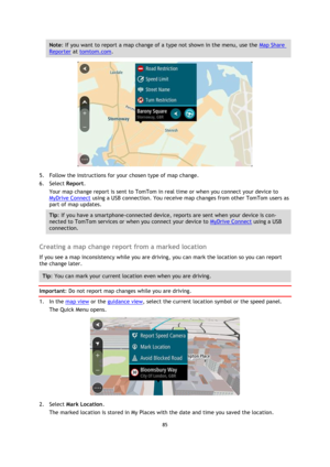 Page 8585 
 
 
 
Note: If you want to report a map change of a type not shown in the menu, use the Map Share 
Reporter at tomtom.com. 
 
5. Follow the instructions for your chosen type of map change. 
6. Select Report. 
Your map change report is sent to TomTom in real time or when you connect your device to 
MyDrive Connect using a USB connection. You receive map changes from other TomTom users as 
part of map updates. 
Tip: If you have a smartphone-connected device, reports are sent when your device is con-...