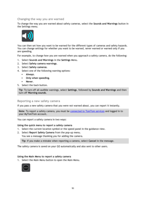 Page 9191 
 
 
 
Changing the way you are warned 
To change the way you are warned about safety cameras, select the Sounds and Warnings button in 
the Settings menu. 
 
You can then set how you want to be warned for the different types of cameras and safety hazards. 
You can change settings for whether you want to be warned, never warned or warned only if you 
are speeding. 
For example, to change how you are warned when you approach a safety camera, do the following: 
1. Select Sounds and Warnings in the...