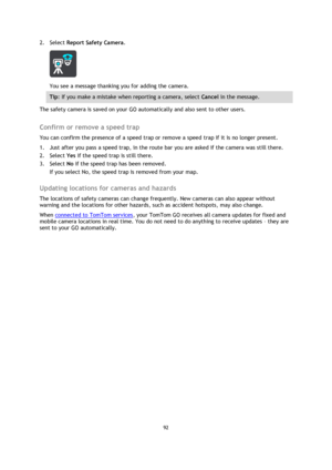 Page 9292 
 
 
 
2. Select Report Safety Camera. 
 
You see a message thanking you for adding the camera. 
Tip: If you make a mistake when reporting a camera, select Cancel in the message. 
The safety camera is saved on your GO automatically and also sent to other users.  
Confirm or remove a speed trap 
You can confirm the presence of a speed trap or remove a speed trap if it is no longer present. 
1. Just after you pass a speed trap, in the route bar you are asked if the camera was still there. 
2. Select Yes...