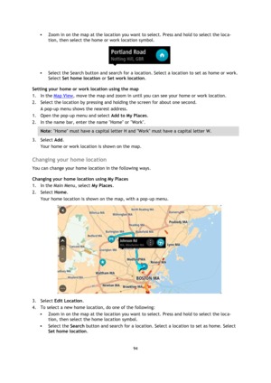 Page 9494 
 
 
 
 Zoom in on the map at the location you want to select. Press and hold to select the loca-
tion, then select the home or work location symbol. 
 
 Select the Search button and search for a location. Select a location to set as home or work. 
Select Set home location or Set work location. 
Setting your home or work location using the map 
1. In the Map View, move the map and zoom in until you can see your home or work location. 
2. Select the location by pressing and holding the screen for...