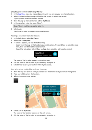 Page 9595 
 
 
 
Changing your home location using the map 
1. In the Map View, move the map and zoom in until you can see your new home location. 
2. Select the location by pressing and holding the screen for about one second. 
A pop-up menu shows the nearest address. 
1. Open the pop-up menu and select Add to My Places. 
2. In the name bar, enter the name Home. 
Note: Home must have a capital letter H. 
3. Select Add. 
Your home location is changed to the new location.  
Adding a location from My Places 
1....