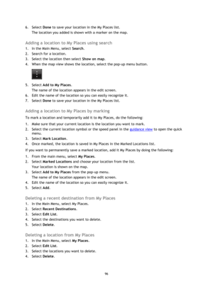 Page 9696 
 
 
 
6. Select Done to save your location in the My Places list. 
The location you added is shown with a marker on the map.  
Adding a location to My Places using search 
1. In the Main Menu, select Search. 
2. Search for a location. 
3. Select the location then select Show on map. 
4. When the map view shows the location, select the pop-up menu button. 
 
5. Select Add to My Places. 
The name of the location appears in the edit screen. 
6. Edit the name of the location so you can easily recognize...