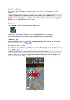 Page 9898 
 
 
 
Size of text and buttons 
Select Size of text and buttons to change the size of the text and the buttons you see on the 
screen. 
Note: This feature is only available on devices with a 6 inch / 15 cm or larger screen. 
Drag the slider to change the text and button size to small, medium or large, then select Apply this 
change. Your GO restarts and applies the change.  
Route Bar 
Select Settings in the Main Menu, then select Appearance.  
 
Select Arrival information to change the arrival...