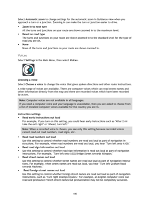 Page 100100 
 
 
 
Select Automatic zoom to change settings for the automatic zoom in Guidance view when you 
approach a turn or a junction. Zooming in can make the turn or junction easier to drive. 
 Zoom in to next turn 
All the turns and junctions on your route are shown zoomed in to the maximum level. 
 Based on road type 
The turns and junctions on your route are shown zoomed in to the standard level for the type of 
road you are on.  
 None 
None of the turns and junctions on your route are shown zoomed...