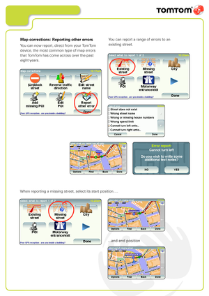 Page 12
Map corrections: Reporting other errors
You can now report, direct from your TomTom 
device, the most common type of map errors  
that TomTom has come across over the past 
eight years.
You can report a range of errors to an  
existing street.
When reporting a missing street, select its start position….
...and end position          