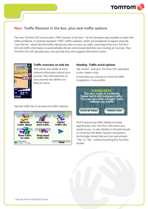 Page 14
New: Traffic Receiver in the box, plus new traffic options
The new TomTom GO comes with a TMC receiver in the box1, for the simplest way possible to deal with 
traffic problems. It receives standard “TMC” traffic updates, which are broadcast at regular intervals 
“over the air”, rather like the traffic reports you hear on your car radio. Just plug it into your TomTom 
GO and traffic information is automatically shown and incorporated into your routing as it arrives. Your 
TomTom GO will calculate your...