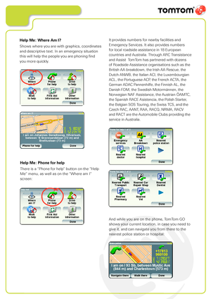 Page 16
Help Me: Phone for help
There is a “Phone for help” button on the “Help 
Me” menu, as well as on the “Where am I” 
screen:
And while you are on the phone, TomTom GO 
shows your current location, in case you need to 
give it, and can navigate you from there to the 
nearest police station or hospital:
Help Me: Where Am I?
Shows where you are with graphics, coordinates 
and descriptive text. In an emergency situation 
this will help the people you are phoning find  
you more quickly.
It provides numbers...