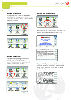 Page 17
Help Me: Walk to help
This includes options you might need if  
walking, such as Public Transport:
Again, choose the service you need, and  
TomTom GO navigates you there.
Help Me: First Aid Information
This extensive First Aid information, complete with 
pictures, is provided by the British Red Cross.
There is a “Find” option, to locate the information 
you need, links to let you browse relevant pages, 
plus a “Zoom” option, to let you read the text at a 
comfortable size.
Help Me: Drive to help
TomTom...