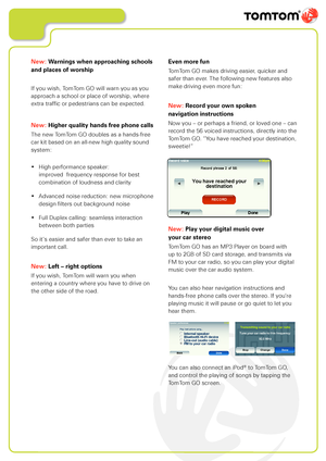 Page 19
New: Warnings when approaching schools 
and places of worship
If you wish, TomTom GO will warn you as you 
approach a school or place of worship, where 
extra traffic or pedestrians can be expected.
New: Higher quality hands free phone calls
The new TomTom GO doubles as a hands-free 
car kit based on an all-new high quality sound 
system:
• High performance speaker:  
   improved  frequency response for best  
   combination of loudness and clarity
• Advanced noise reduction: new microphone  
   design...