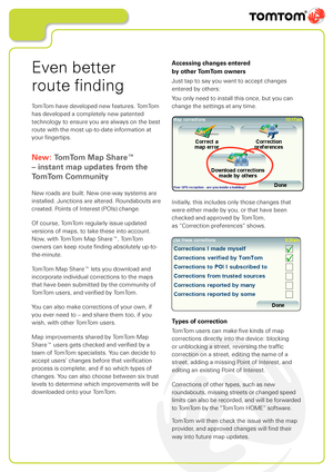Page 8
Even better  
route finding
TomTom have developed new features. TomTom 
has developed a completely new patented 
technology to ensure you are always on the best 
route with the most up-to-date information at 
your fingertips. 
New: TomTom Map Share™ 
– instant map updates from the 
TomTom Community
New roads are built. New one-way systems are 
installed. Junctions are altered. Roundabouts are 
created. Points of Interest (POIs) change. 
Of course, TomTom regularly issue updated 
versions of maps, to...