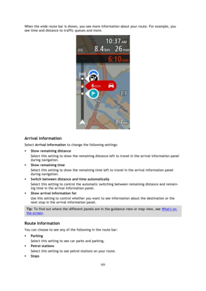 Page 101101 
 
 
 
When the wide route bar is shown, you see more information about your route. For example, you 
see time and distance to traffic queues and more. 
 
 
Arrival information 
Select Arrival information to change the following settings: 
 Show remaining distance 
Select this setting to show the remaining distance left to travel in the arrival information panel 
during navigation.  
 Show remaining time 
Select this setting to show the remaining time left to travel in the arrival information panel...